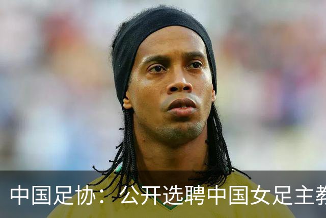 中国足协：公开选聘中国女足主教练，年龄原则上应在55周岁以下，执教实绩突出、大赛经验丰富者可适当放宽，国籍不限