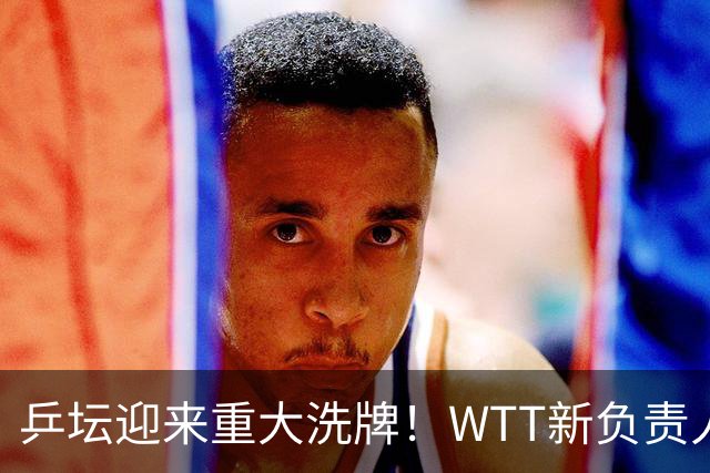 乒坛迎来重大洗牌！WTT新负责人正式上任，刘国梁回归再添悬念
