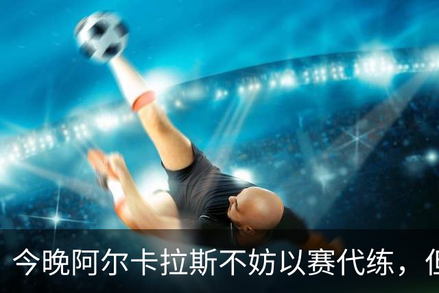 今晚阿尔卡拉斯不妨以赛代练，但也决不能掉以轻心