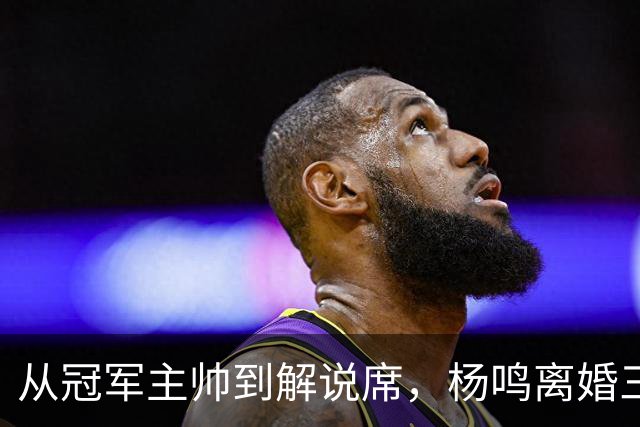 从冠军主帅到解说席，杨鸣离婚三年后活成了这样