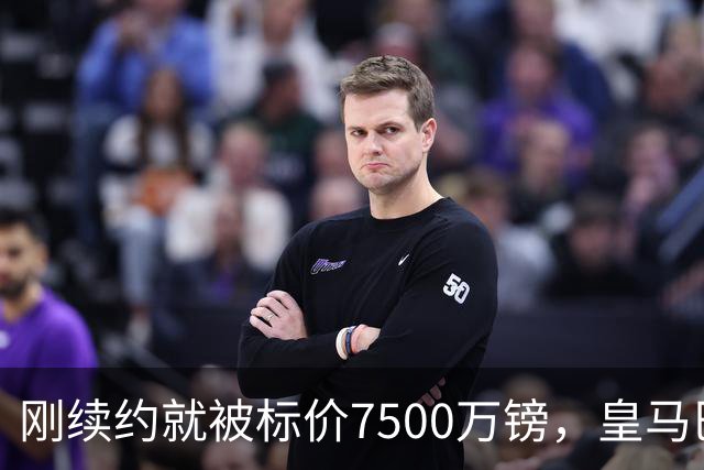 刚续约就被标价7500万镑，皇马巴萨同时盯上他
