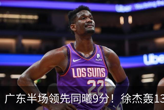 广东半场领先同曦9分！徐杰轰13+3，三外援合砍23分，亚帅首秀就吃T