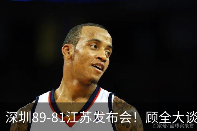深圳89-81江苏发布会！顾全大谈艰苦强调总结，易立大倒苦水！