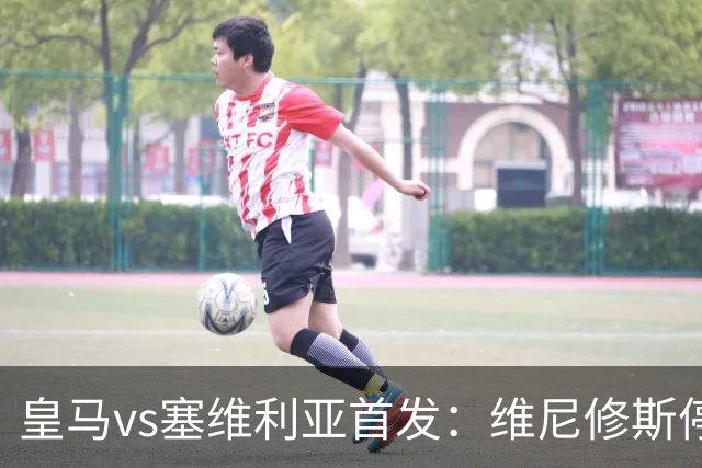 皇马vs塞维利亚首发：维尼修斯停赛，恩德里克本赛季首次先发出战