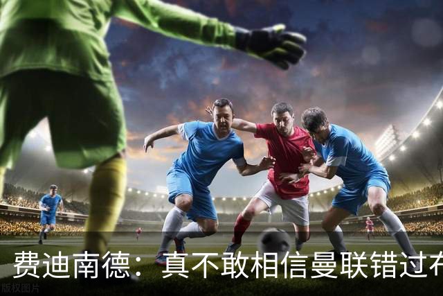 费迪南德：真不敢相信曼联错过布阿迪，他在压力下显得如此冷静